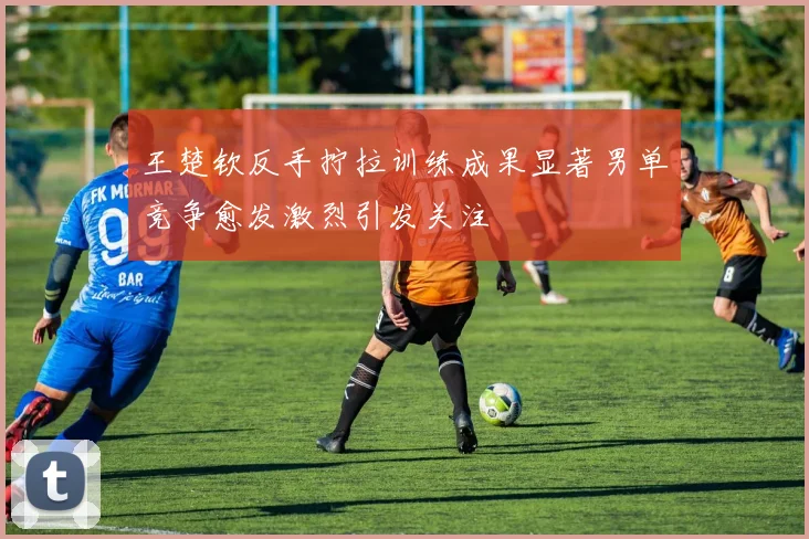 王楚钦反手拧拉训练成果显著男单竞争愈发激烈引发关注