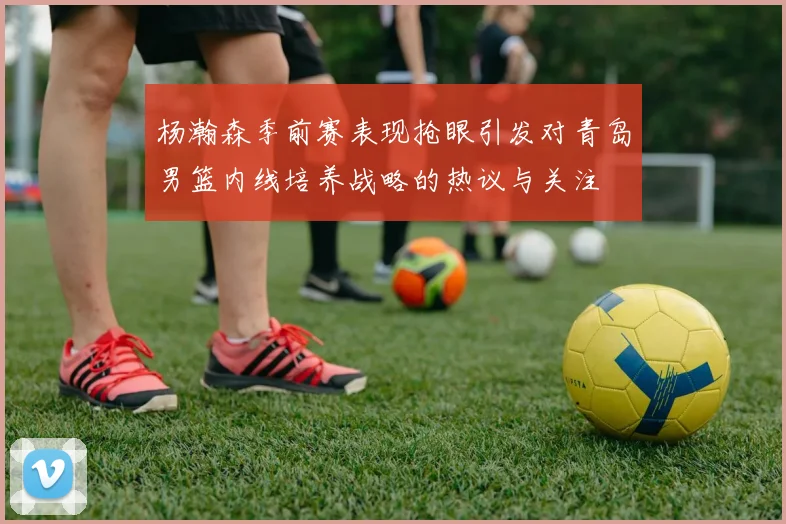 杨瀚森季前赛表现抢眼引发对青岛男篮内线培养战略的热议与关注