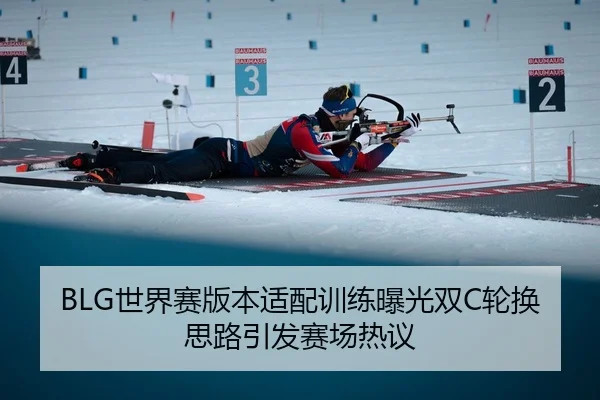 BLG世界赛版本适配训练曝光双C轮换思路引发赛场热议